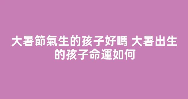 大暑節氣生的孩子好嗎 大暑出生的孩子命運如何